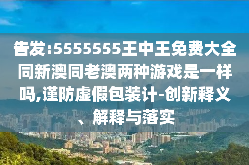 告發(fā):5555555王中王免費大全同新澳同老澳兩種游戲是一樣嗎,謹防虛假包裝計-創(chuàng)新釋義、解釋與落實