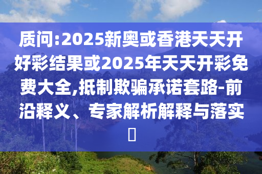 質(zhì)問(wèn):2025新奧或香港天天開(kāi)好彩結(jié)果或2025年天天開(kāi)彩免費(fèi)大全,抵制欺騙承諾套路-前沿釋義、專(zhuān)家解析解釋與落實(shí)?