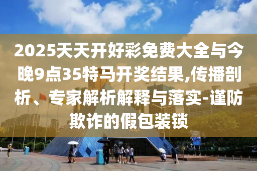 2025天天開好彩免費(fèi)大全與今晚9點(diǎn)35特馬開獎(jiǎng)結(jié)果,傳播剖析、專家解析解釋與落實(shí)-謹(jǐn)防欺詐的假包裝鎖