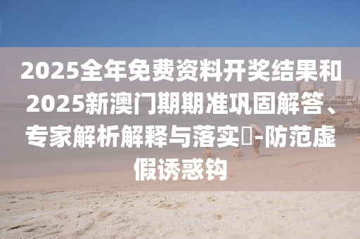 2025全年免費(fèi)資料開(kāi)獎(jiǎng)結(jié)果和2025新澳門(mén)期期準(zhǔn)鞏固解答、專(zhuān)家解析解釋與落實(shí)?-防范虛假誘惑鉤