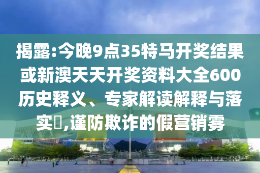 揭露:今晚9點35特馬開獎結果或新澳天天開獎資料大全600歷史釋義、專家解讀解釋與落實?,謹防欺詐的假營銷霧