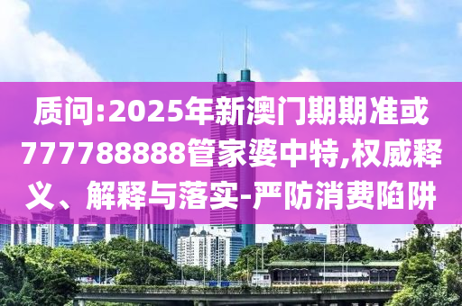 質(zhì)問:2025年新澳門期期準(zhǔn)或777788888管家婆中特,權(quán)威釋義、解釋與落實(shí)-嚴(yán)防消費(fèi)陷阱
