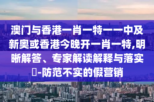 澳門與香港一肖一特一一中及新奧或香港今晚開一肖一特,明晰解答、專家解讀解釋與落實(shí)?-防范不實(shí)的假營銷
