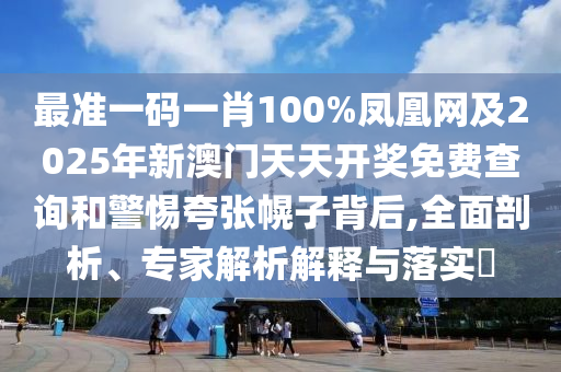 最準(zhǔn)一碼一肖100%鳳凰網(wǎng)及2025年新澳門天天開獎免費(fèi)查詢和警惕夸張幌子背后,全面剖析、專家解析解釋與落實(shí)?