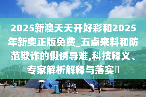 2025新澳天天開(kāi)好彩和2025年新奧正版免費(fèi)_五點(diǎn)來(lái)料和防范欺詐的假誘導(dǎo)難,科技釋義、專(zhuān)家解析解釋與落實(shí)?