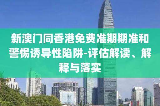 新澳門同香港免費準期期準和警惕誘導性陷阱-評估解讀、解釋與落實