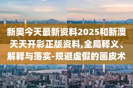 新奧今天最新資料2025和新澳天天開彩正版資料,全局釋義、解釋與落實-規(guī)避虛假的畫皮術