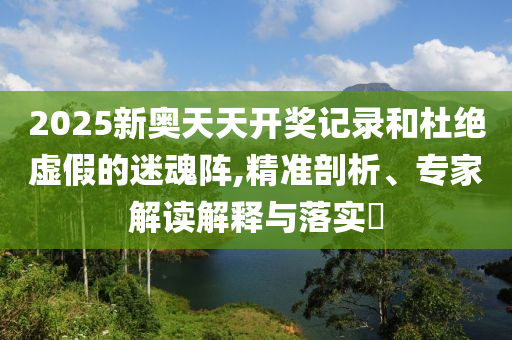 2025新奧天天開(kāi)獎(jiǎng)記錄和杜絕虛假的迷魂陣,精準(zhǔn)剖析、專(zhuān)家解讀解釋與落實(shí)?