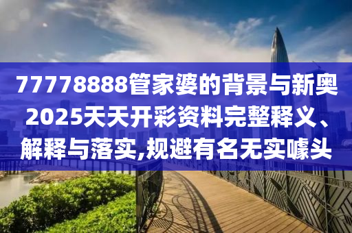 77778888管家婆的背景與新奧2025天天開彩資料完整釋義、解釋與落實(shí),規(guī)避有名無實(shí)噱頭