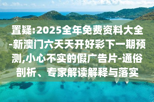 置疑:2025全年免費(fèi)資料大全-新澳門六天天開好彩下一期預(yù)測,小心不實(shí)的假廣告片-通俗剖析、專家解讀解釋與落實(shí)
