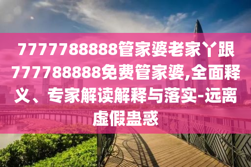 7777788888管家婆老家丫跟777788888免費管家婆,全面釋義、專家解讀解釋與落實-遠離虛假蠱惑
