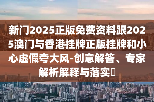 新門2025正版免費資料跟2025澳門與香港掛牌正版掛牌和小心虛假夸大風(fēng)-創(chuàng)意解答、專家解析解釋與落實?