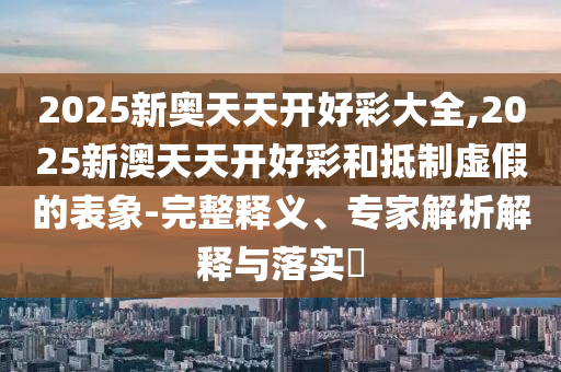 2025新奧天天開好彩大全,2025新澳天天開好彩和抵制虛假的表象-完整釋義、專家解析解釋與落實(shí)?