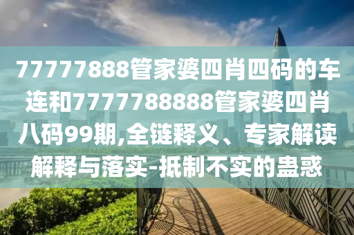 77777888管家婆四肖四碼的車連和7777788888管家婆四肖八碼99期,全鏈釋義、專家解讀解釋與落實-抵制不實的蠱惑