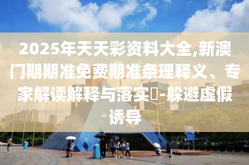2025年天天彩資料大全,新澳門(mén)期期準(zhǔn)免費(fèi)期準(zhǔn)條理釋義、專(zhuān)家解讀解釋與落實(shí)?-躲避虛假誘導(dǎo)