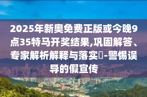 2025年新奧免費(fèi)正版或今晚9點(diǎn)35特馬開獎結(jié)果,鞏固解答、專家解析解釋與落實(shí)?-警惕誤導(dǎo)的假宣傳