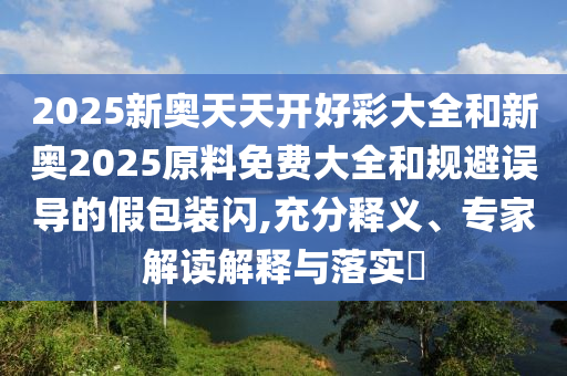 2025新奧天天開好彩大全和新奧2025原料免費(fèi)大全和規(guī)避誤導(dǎo)的假包裝閃,充分釋義、專家解讀解釋與落實(shí)?