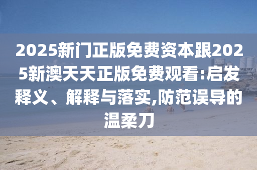 2025新門(mén)正版免費(fèi)資本跟2025新澳天天正版免費(fèi)觀(guān)看:啟發(fā)釋義、解釋與落實(shí),防范誤導(dǎo)的溫柔刀