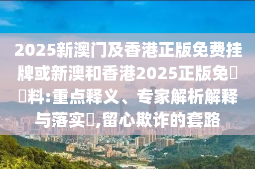2025新澳門及香港正版免費掛牌或新澳和香港2025正版免費資料:重點釋義、專家解析解釋與落實?,留心欺詐的套路