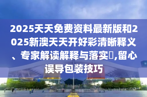 2025天天免費資料最新版和2025新澳天天開好彩清晰釋義、專家解讀解釋與落實?,留心誤導包裝技巧