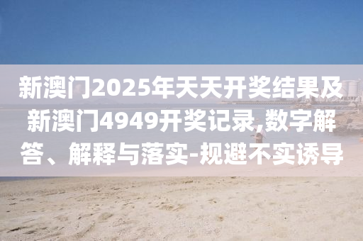 新澳門2025年天天開獎(jiǎng)結(jié)果及新澳門4949開獎(jiǎng)記錄,數(shù)字解答、解釋與落實(shí)-規(guī)避不實(shí)誘導(dǎo)