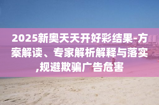 2025新奧天天開(kāi)好彩結(jié)果-方案解讀、專家解析解釋與落實(shí),規(guī)避欺騙廣告危害