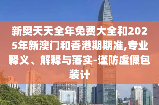 新奧天天全年免費大全和2025年新澳門和香港期期準,專業(yè)釋義、解釋與落實-謹防虛假包裝計