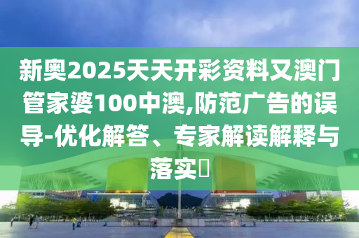 新奧2025天天開彩資料又澳門管家婆100中澳,防范廣告的誤導(dǎo)-優(yōu)化解答、專家解讀解釋與落實?
