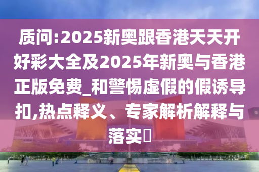 質(zhì)問:2025新奧跟香港天天開好彩大全及2025年新奧與香港正版免費_和警惕虛假的假誘導扣,熱點釋義、專家解析解釋與落實?