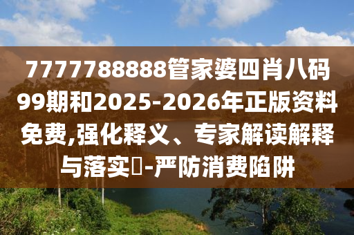 7777788888管家婆四肖八碼99期和2025-2026年正版資料免費,強化釋義、專家解讀解釋與落實?-嚴防消費陷阱