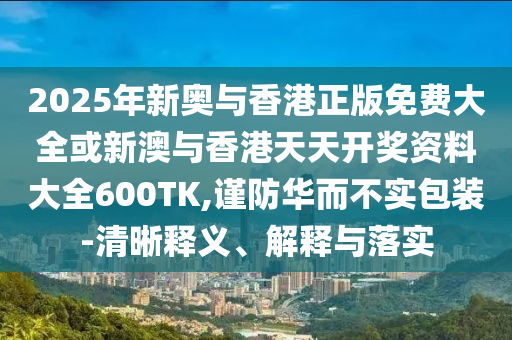 2025年新奧與香港正版免費(fèi)大全或新澳與香港天天開獎(jiǎng)資料大全600TK,謹(jǐn)防華而不實(shí)包裝-清晰釋義、解釋與落實(shí)