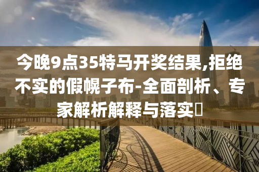 今晚9點35特馬開獎結果,拒絕不實的假幌子布-全面剖析、專家解析解釋與落實?