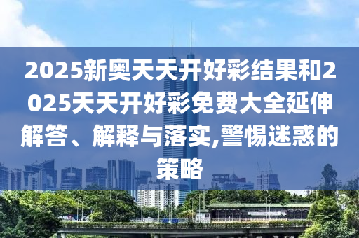2025新奧天天開好彩結(jié)果和2025天天開好彩免費大全延伸解答、解釋與落實,警惕迷惑的策略