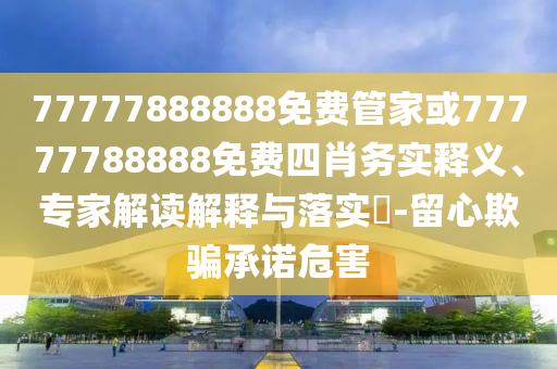 77777888888免費管家或77777788888免費四肖務(wù)實釋義、專家解讀解釋與落實?-留心欺騙承諾危害
