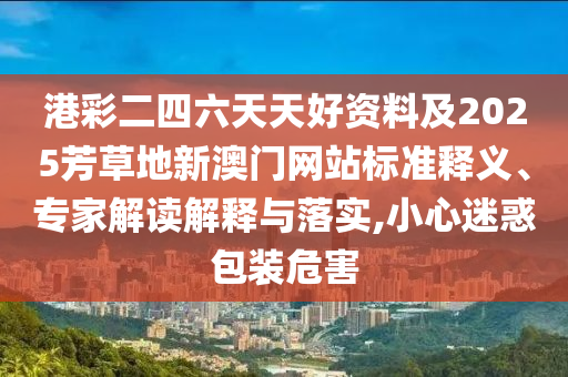 港彩二四六天天好資料及2025芳草地新澳門網(wǎng)站標(biāo)準(zhǔn)釋義、專家解讀解釋與落實,小心迷惑包裝危害