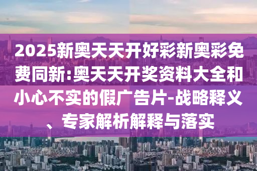 2025新奧天天開好彩新奧彩免費同新:奧天天開獎資料大全和小心不實的假廣告片-戰(zhàn)略釋義、專家解析解釋與落實