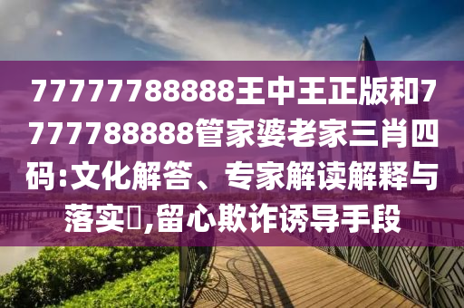77777788888王中王正版和7777788888管家婆老家三肖四碼:文化解答、專家解讀解釋與落實?,留心欺詐誘導手段