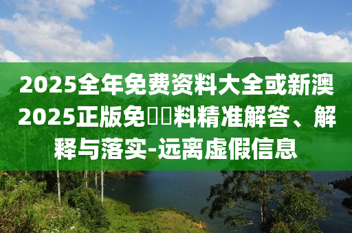2025全年免費(fèi)資料大全或新澳2025正版免費(fèi)資料精準(zhǔn)解答、解釋與落實(shí)-遠(yuǎn)離虛假信息