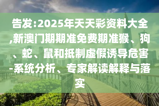 告發(fā):2025年天天彩資料大全,新澳門期期準(zhǔn)免費(fèi)期準(zhǔn)猴、狗、蛇、鼠和抵制虛假誘導(dǎo)危害-系統(tǒng)分析、專家解讀解釋與落實(shí)