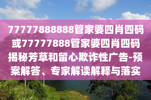 77777888888管家婆四肖四碼或77777888管家婆四肖四碼揭秘芳草和留心欺詐性廣告-預案解答、專家解讀解釋與落實