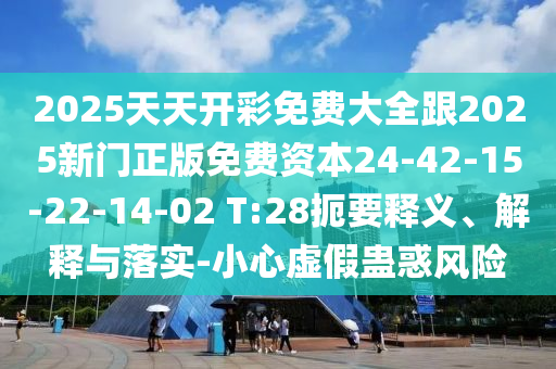 2025天天開彩免費(fèi)大全跟2025新門正版免費(fèi)資本24-42-15-22-14-02 T:28扼要釋義、解釋與落實-小心虛假蠱惑風(fēng)險