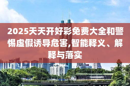 2025天天開好彩免費大全和警惕虛假誘導危害,智能釋義、解釋與落實