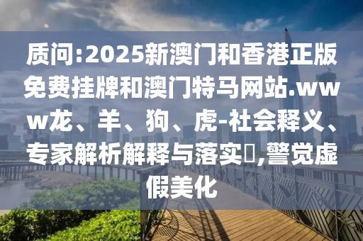 質(zhì)問:2025新澳門和香港正版免費掛牌和澳門特馬網(wǎng)站.www龍、羊、狗、虎-社會釋義、專家解析解釋與落實?,警覺虛假美化