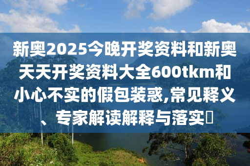 新奧2025今晚開(kāi)獎(jiǎng)資料和新奧天天開(kāi)獎(jiǎng)資料大全600tkm和小心不實(shí)的假包裝惑,常見(jiàn)釋義、專家解讀解釋與落實(shí)?