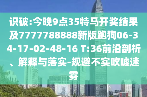 識(shí)破:今晚9點(diǎn)35特馬開(kāi)獎(jiǎng)結(jié)果及7777788888新版跑狗06-34-17-02-48-16 T:36前沿剖析、解釋與落實(shí)-規(guī)避不實(shí)吹噓迷霧