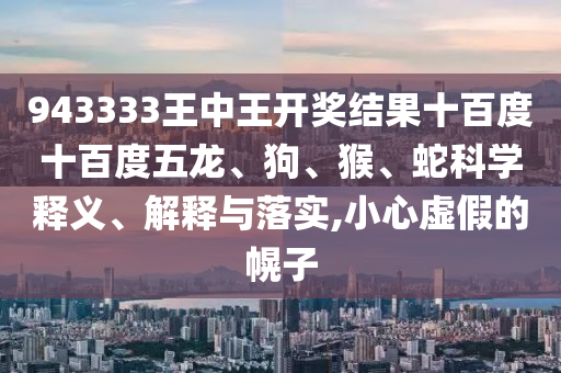 943333王中王開獎(jiǎng)結(jié)果十百度十百度五龍、狗、猴、蛇科學(xué)釋義、解釋與落實(shí),小心虛假的幌子